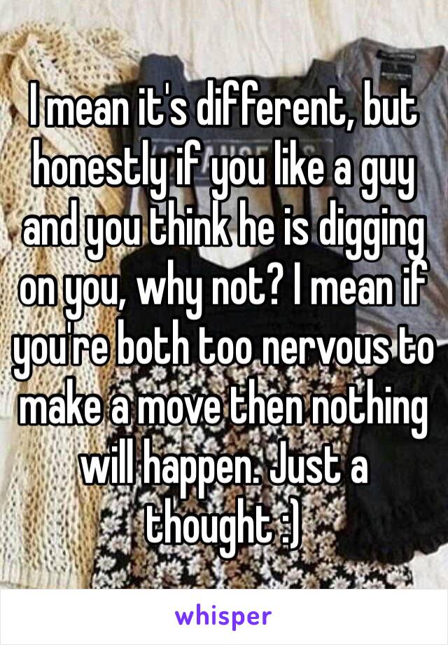 I mean it's different, but honestly if you like a guy and you think he is digging on you, why not? I mean if you're both too nervous to make a move then nothing will happen. Just a thought :)