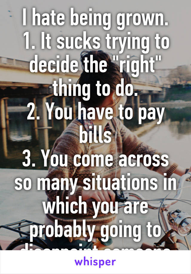 I hate being grown.
1. It sucks trying to decide the "right" thing to do.
2. You have to pay bills
3. You come across so many situations in which you are probably going to disappoint someone