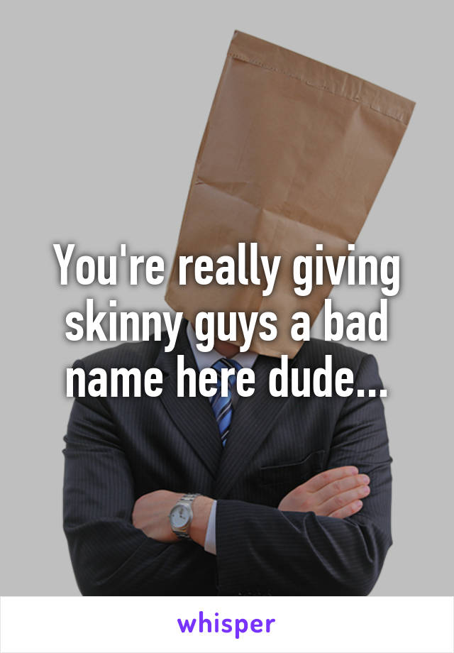 You're really giving skinny guys a bad name here dude...