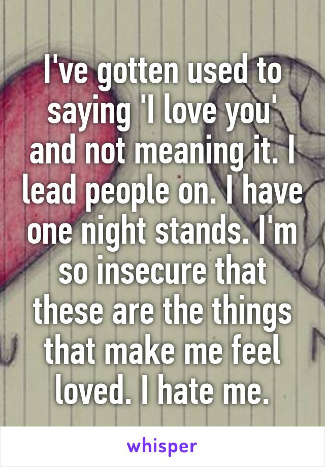 I've gotten used to saying 'I love you' and not meaning it. I lead people on. I have one night stands. I'm so insecure that these are the things that make me feel loved. I hate me.