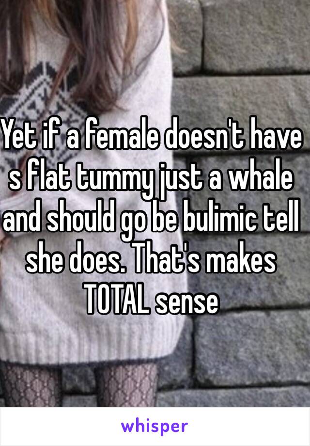 Yet if a female doesn't have s flat tummy just a whale and should go be bulimic tell she does. That's makes TOTAL sense  