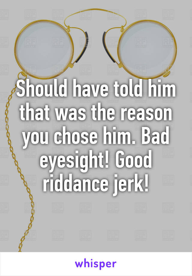 Should have told him that was the reason you chose him. Bad eyesight! Good riddance jerk!