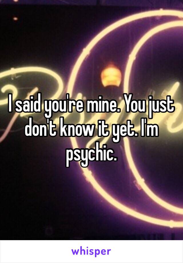 I said you're mine. You just don't know it yet. I'm psychic.