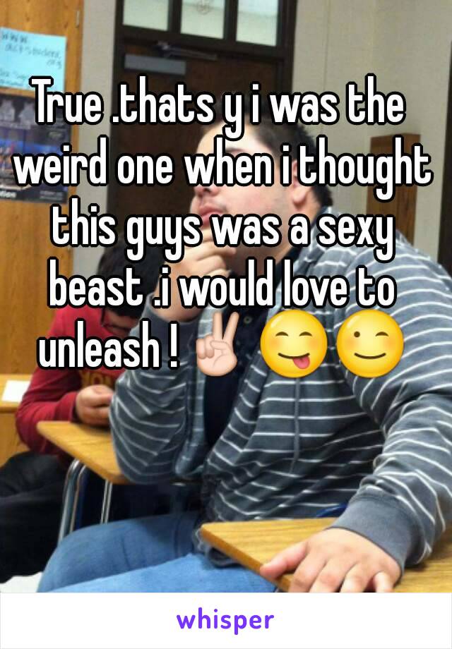 True .thats y i was the weird one when i thought this guys was a sexy beast .i would love to unleash !✌😋😉