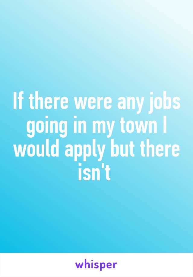 If there were any jobs going in my town I would apply but there isn't 