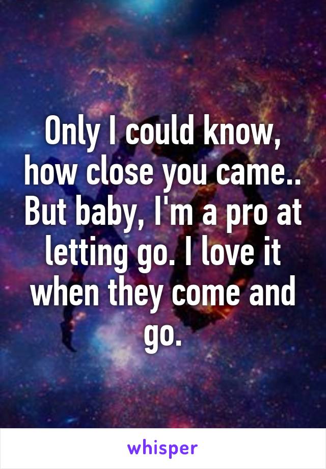 Only I could know, how close you came.. But baby, I'm a pro at letting go. I love it when they come and go.