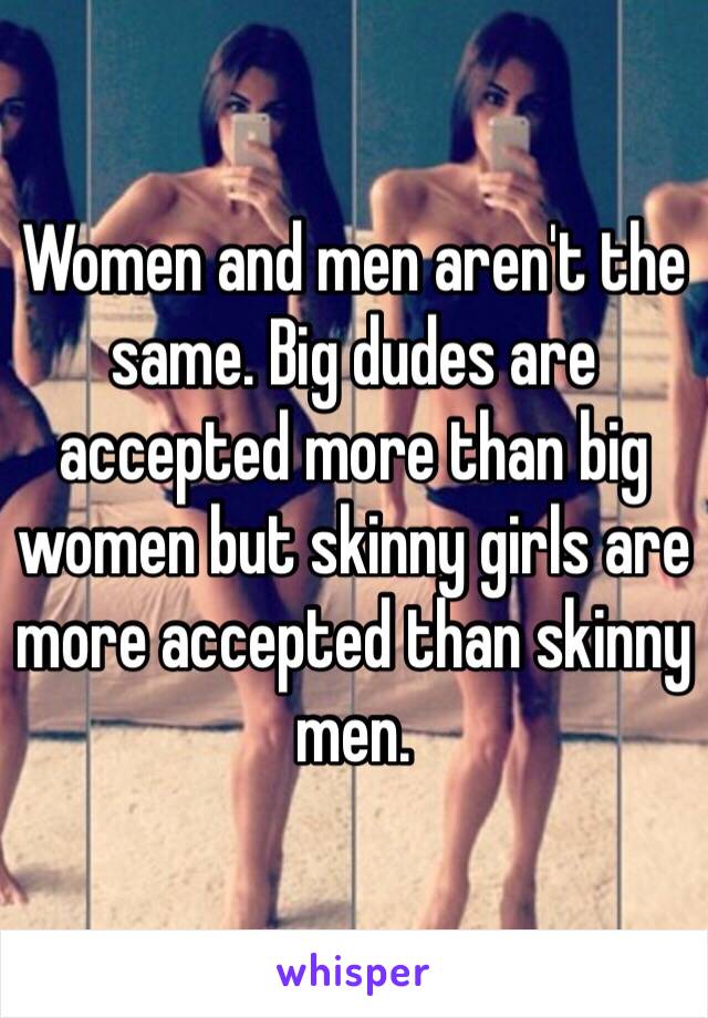 Women and men aren't the same. Big dudes are accepted more than big women but skinny girls are more accepted than skinny men.