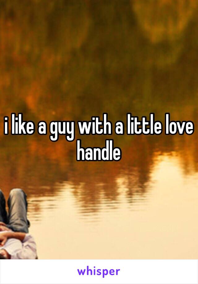 i like a guy with a little love handle 