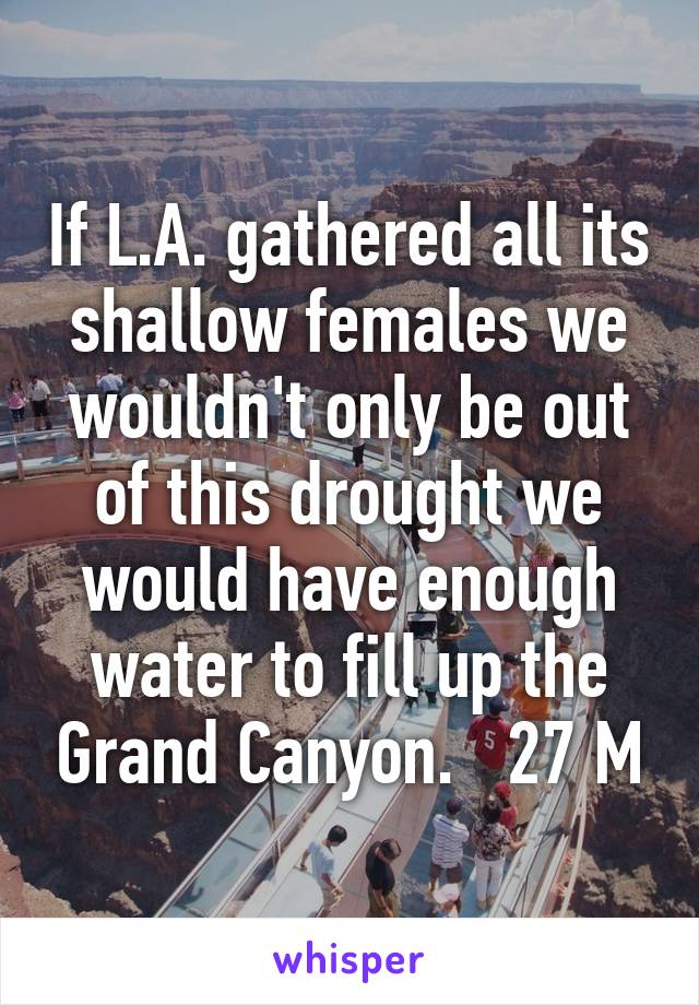 If L.A. gathered all its shallow females we wouldn't only be out of this drought we would have enough water to fill up the Grand Canyon.   27 M