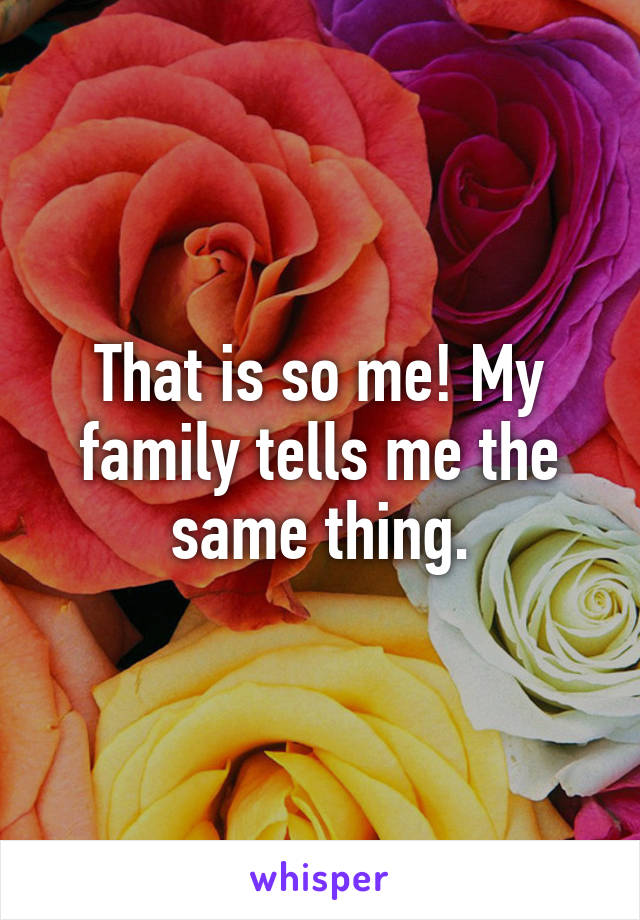 That is so me! My family tells me the same thing.