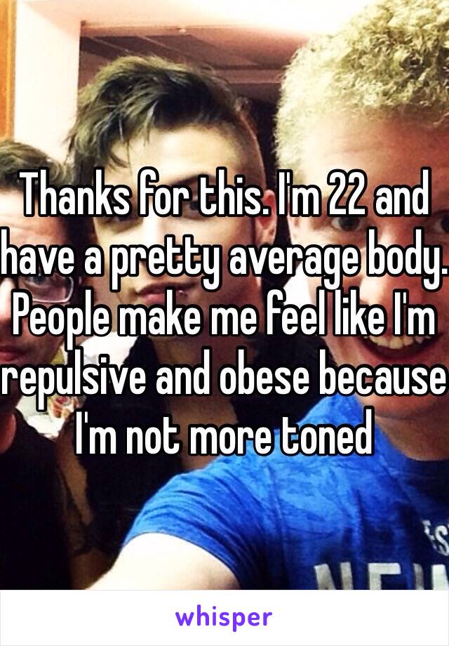 Thanks for this. I'm 22 and have a pretty average body. People make me feel like I'm repulsive and obese because I'm not more toned 