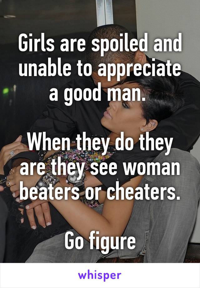 Girls are spoiled and unable to appreciate a good man. 

When they do they are they see woman beaters or cheaters.

Go figure