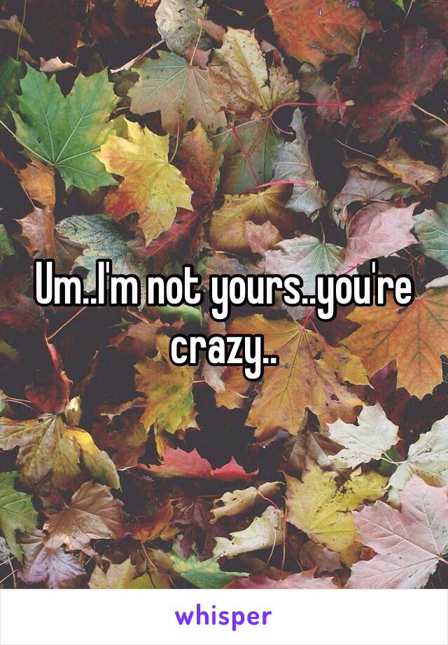 Um..I'm not yours..you're crazy..