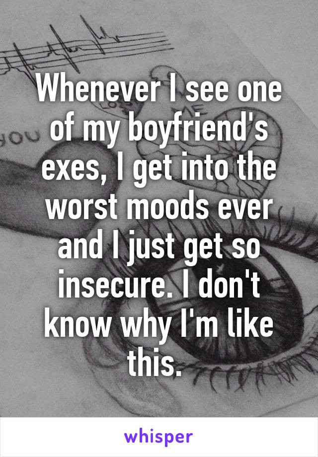 Whenever I see one of my boyfriend's exes, I get into the worst moods ever and I just get so insecure. I don't know why I'm like this. 