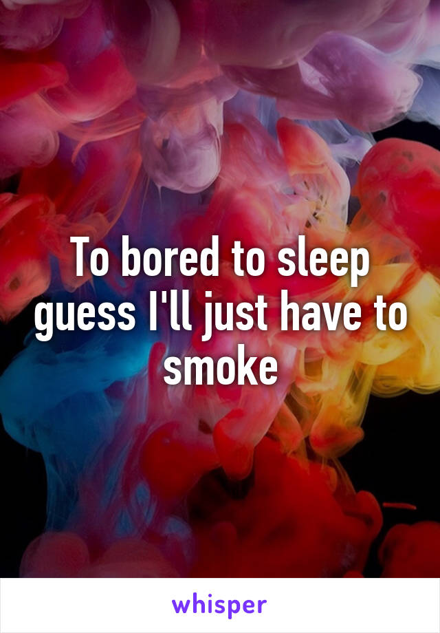 To bored to sleep guess I'll just have to smoke