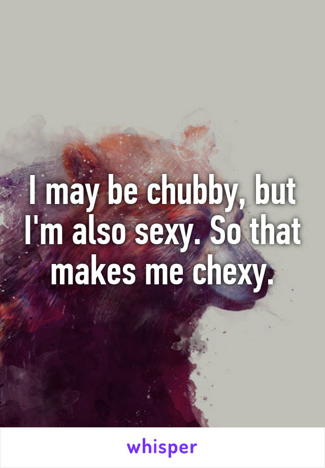 I may be chubby, but I'm also sexy. So that makes me chexy.