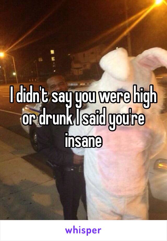 I didn't say you were high or drunk I said you're insane 