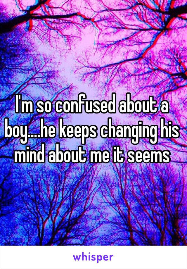 I'm so confused about a boy....he keeps changing his mind about me it seems

