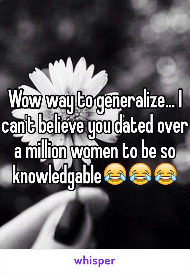 Wow way to generalize... I can't believe you dated over a million women to be so knowledgable😂😂😂 