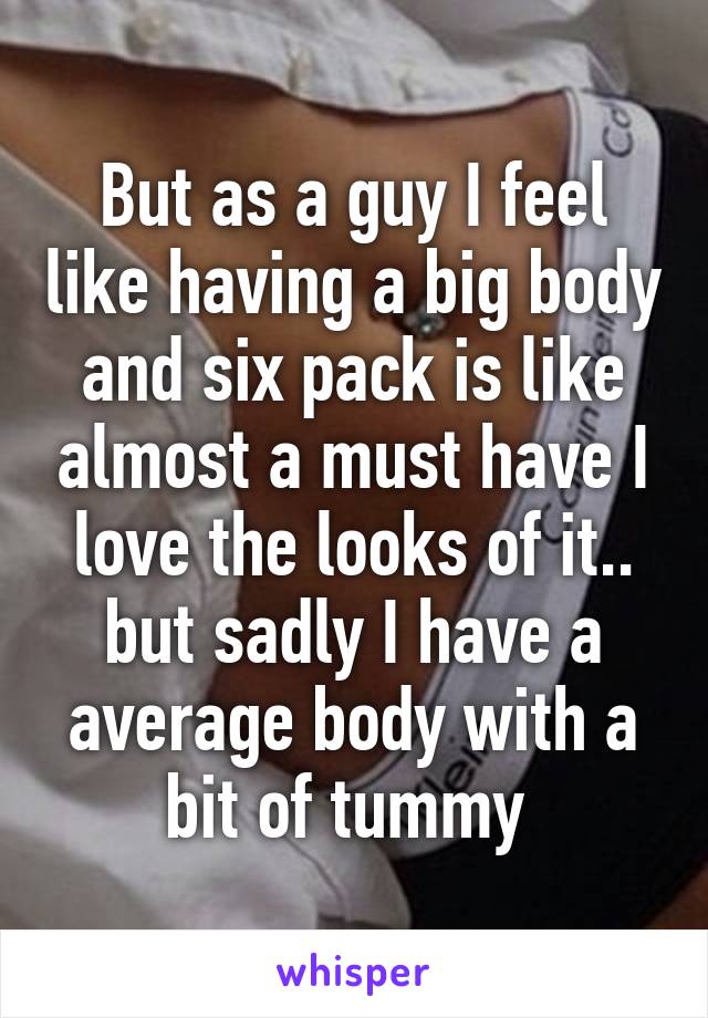 But as a guy I feel like having a big body and six pack is like almost a must have I love the looks of it.. but sadly I have a average body with a bit of tummy 