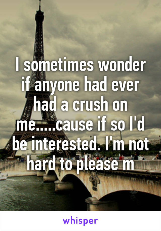 I sometimes wonder if anyone had ever had a crush on me.....cause if so I'd be interested. I'm not hard to please m