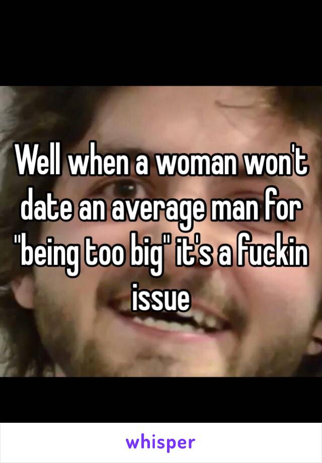 Well when a woman won't date an average man for "being too big" it's a fuckin issue