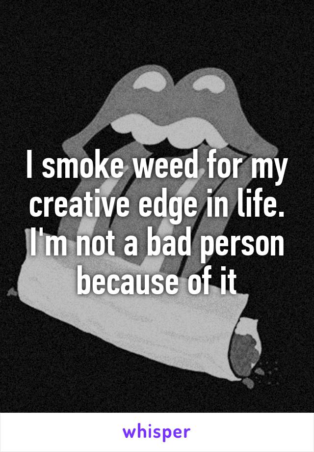 I smoke weed for my creative edge in life. I'm not a bad person because of it