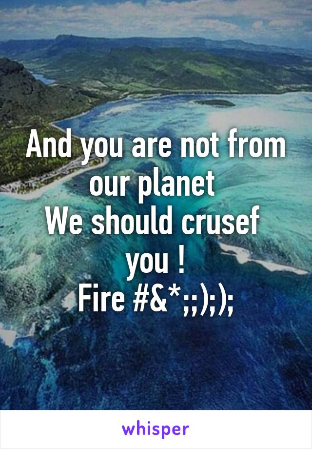 And you are not from our planet 
We should crusef  you !
Fire #&*;;););