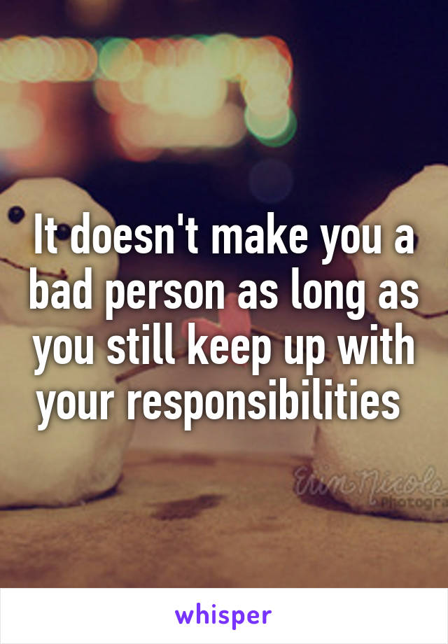 It doesn't make you a bad person as long as you still keep up with your responsibilities 