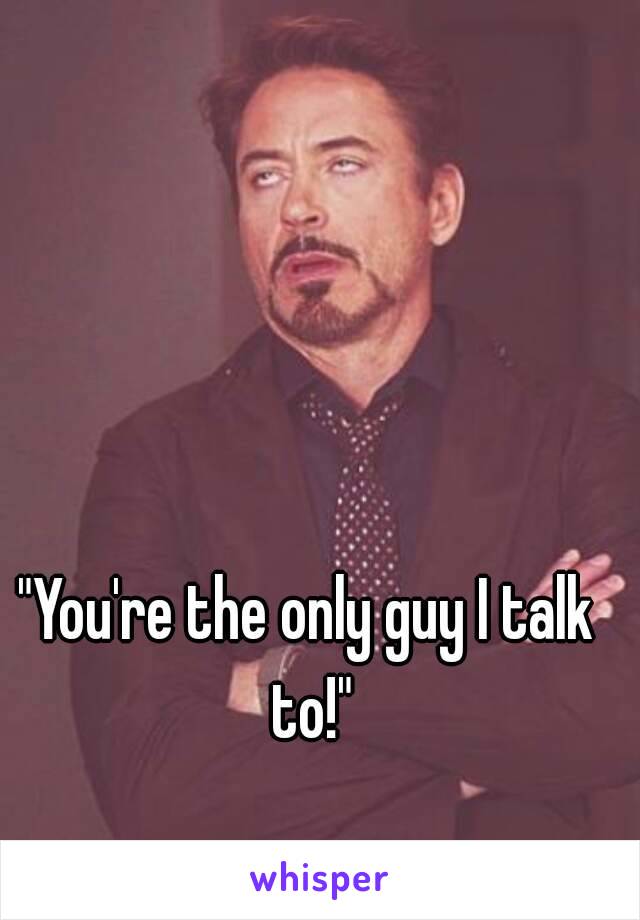 "You're the only guy I talk to!"