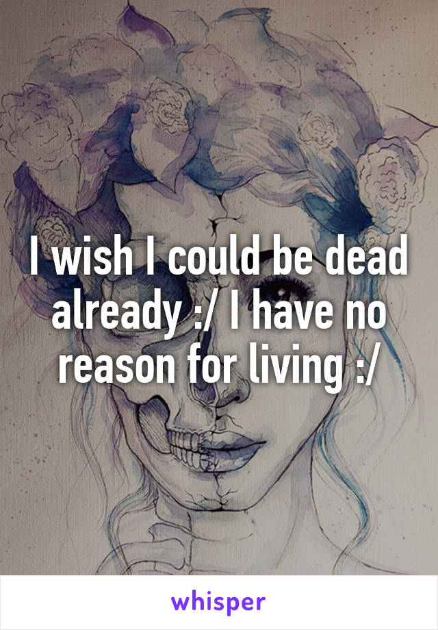 I wish I could be dead already :/ I have no reason for living :/