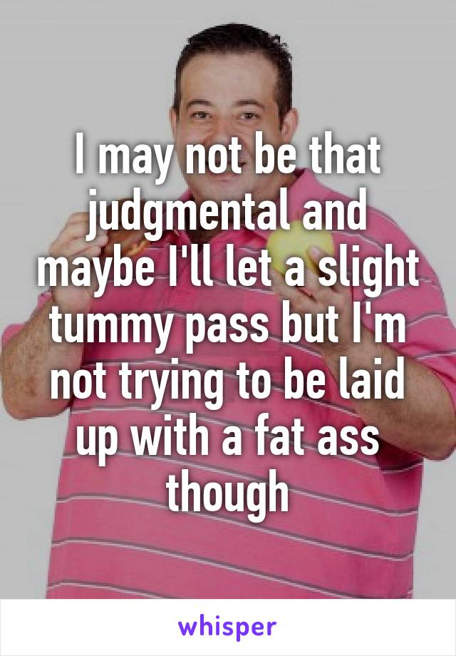 I may not be that judgmental and maybe I'll let a slight tummy pass but I'm not trying to be laid up with a fat ass though