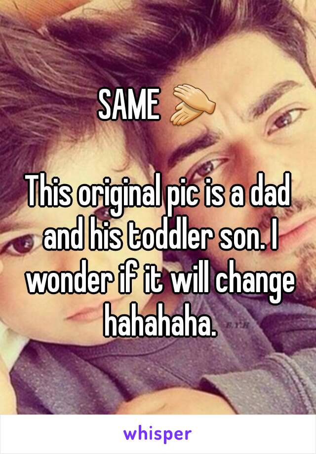 SAME 👏

This original pic is a dad and his toddler son. I wonder if it will change hahahaha.