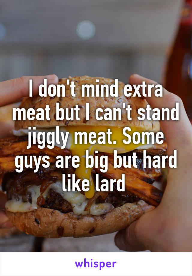 I don't mind extra meat but I can't stand jiggly meat. Some guys are big but hard like lard 