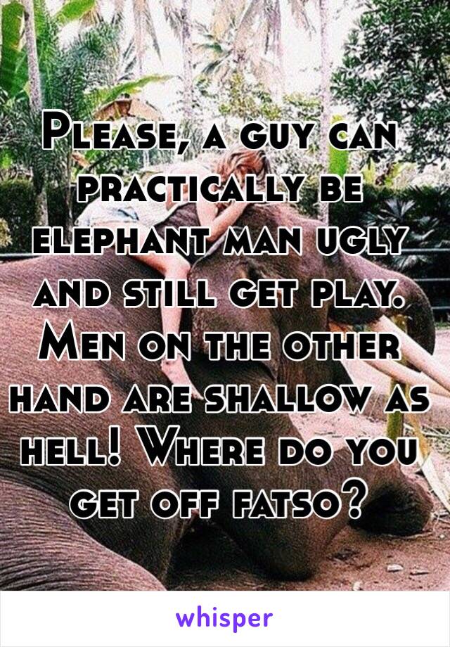 Please, a guy can practically be elephant man ugly and still get play. Men on the other hand are shallow as hell! Where do you get off fatso?