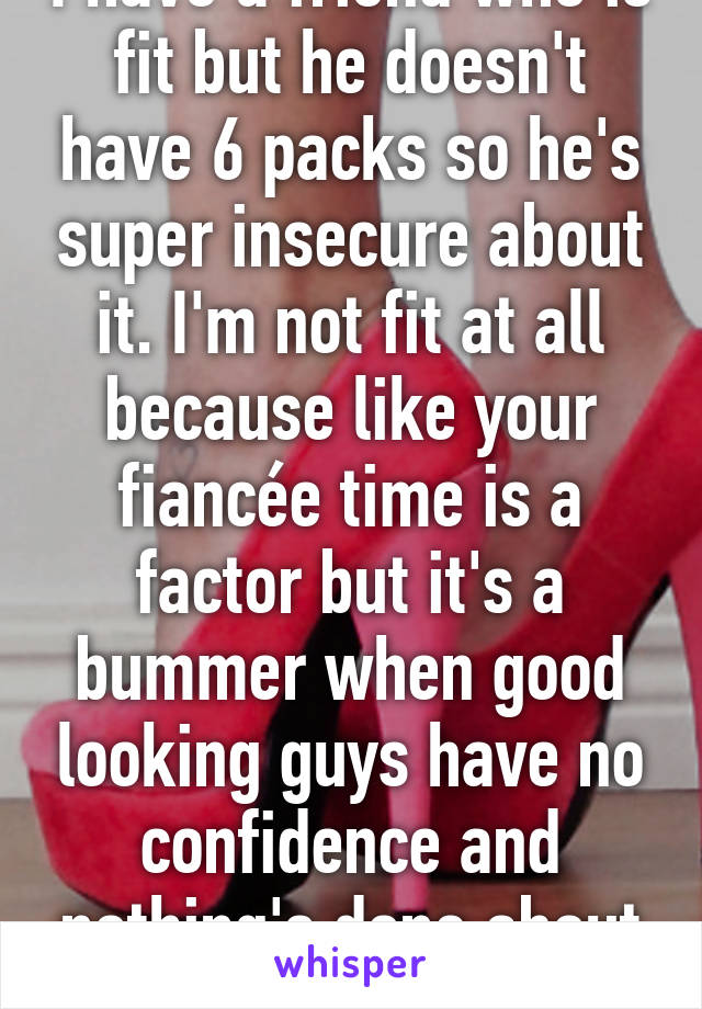 I have a friend who is fit but he doesn't have 6 packs so he's super insecure about it. I'm not fit at all because like your fiancée time is a factor but it's a bummer when good looking guys have no confidence and nothing's done about it. 😔