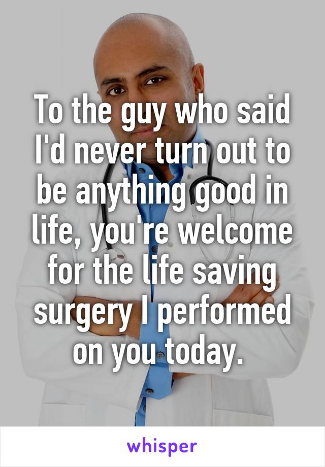 To the guy who said I'd never turn out to be anything good in life, you're welcome for the life saving surgery I performed on you today. 