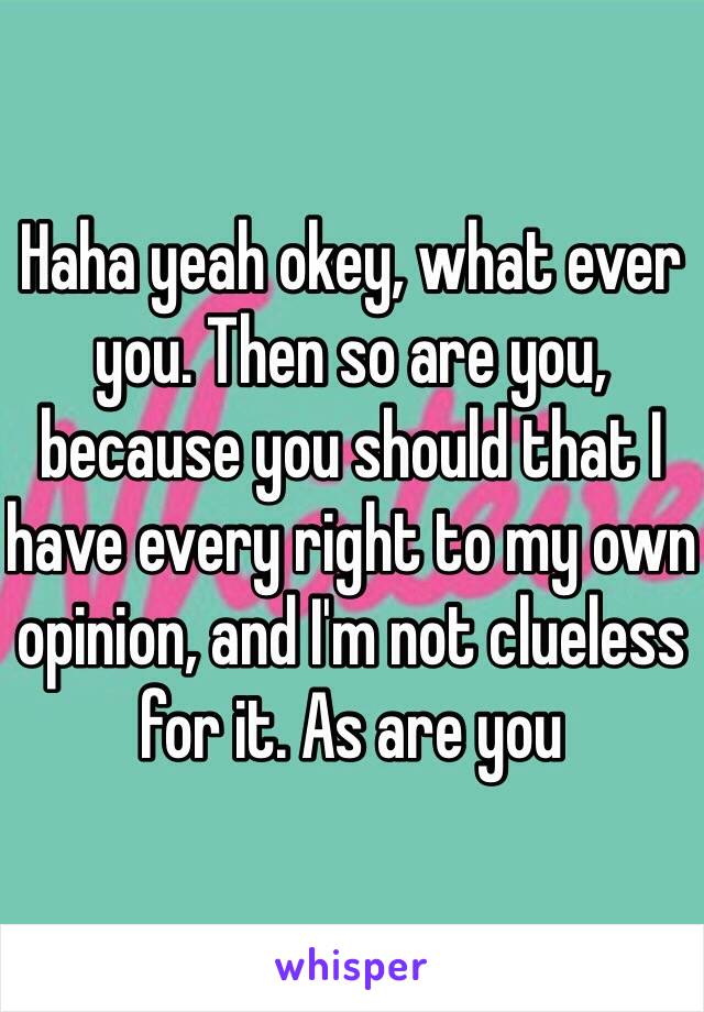 Haha yeah okey, what ever you. Then so are you, because you should that I have every right to my own opinion, and I'm not clueless for it. As are you  