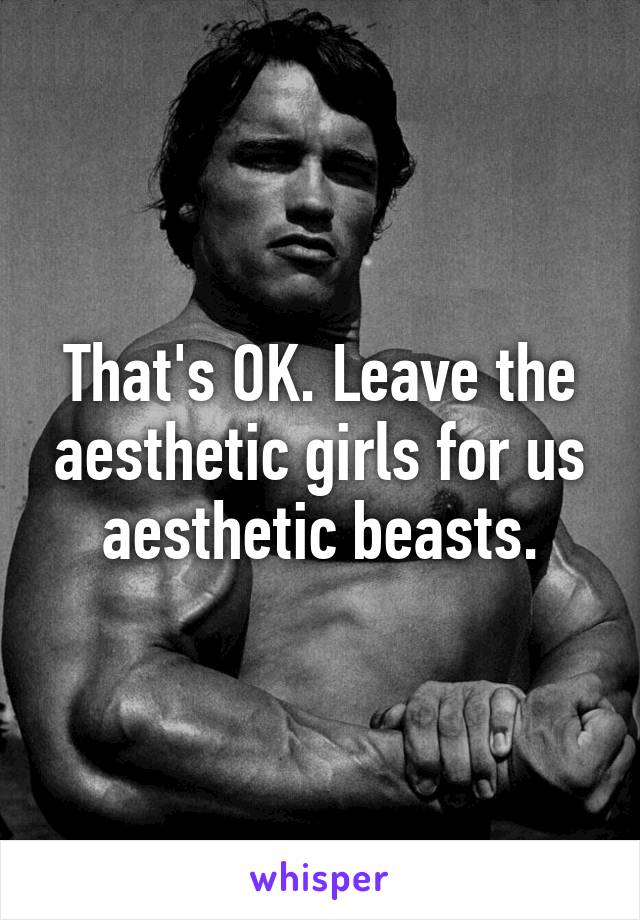 That's OK. Leave the aesthetic girls for us aesthetic beasts.