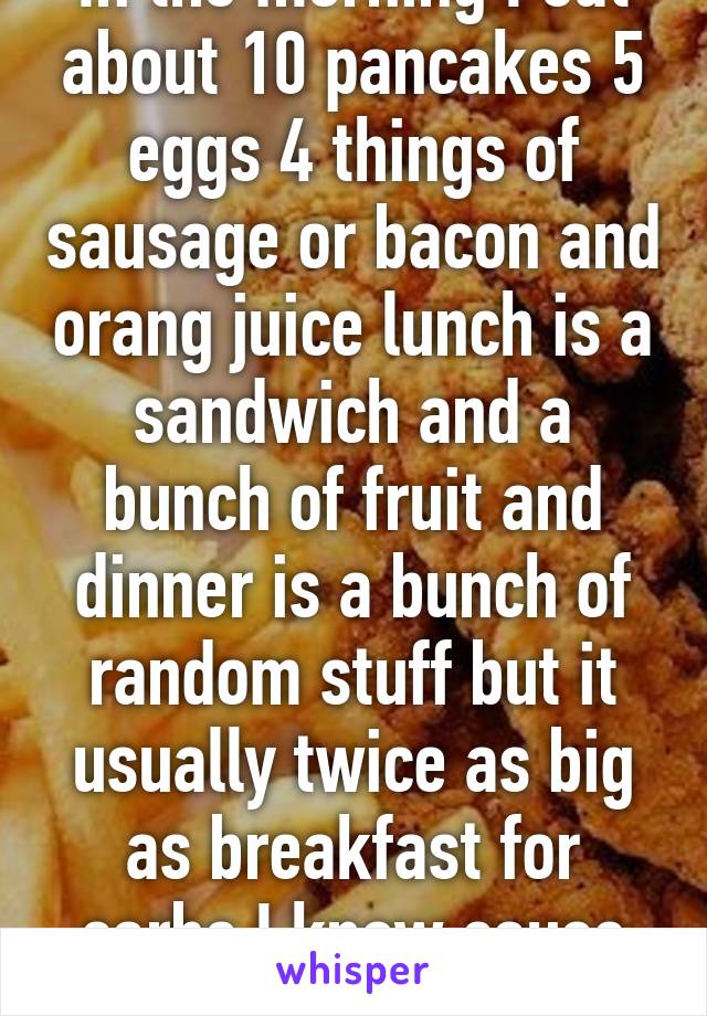 In the morning I eat about 10 pancakes 5 eggs 4 things of sausage or bacon and orang juice lunch is a sandwich and a bunch of fruit and dinner is a bunch of random stuff but it usually twice as big as breakfast for carbs I know cause I'm diabetic 