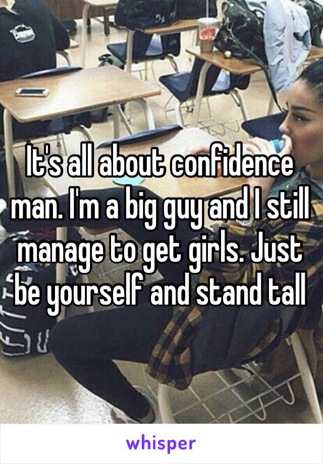 It's all about confidence man. I'm a big guy and I still manage to get girls. Just be yourself and stand tall