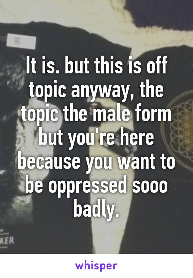 It is. but this is off topic anyway, the topic the male form but you're here because you want to be oppressed sooo badly.