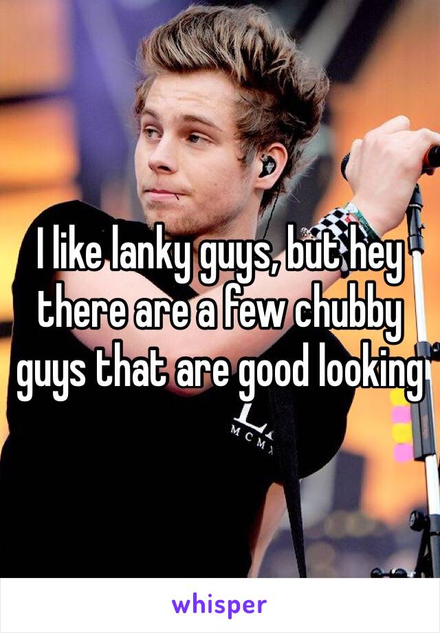 I like lanky guys, but hey there are a few chubby guys that are good looking 