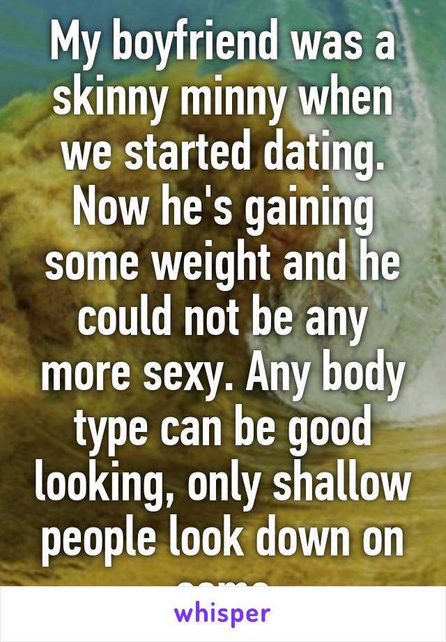 My boyfriend was a skinny minny when we started dating. Now he's gaining some weight and he could not be any more sexy. Any body type can be good looking, only shallow people look down on some