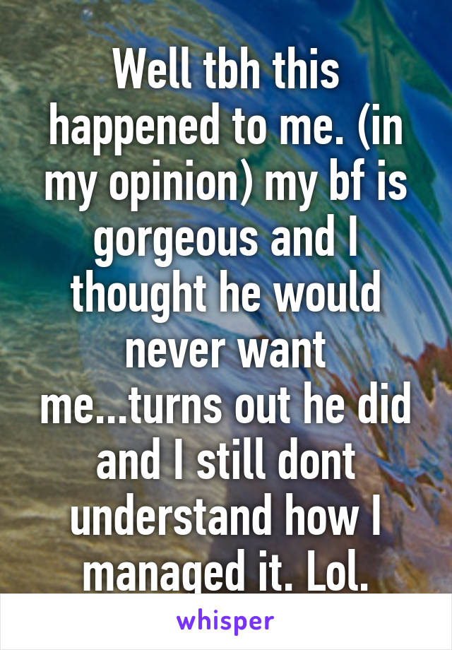 Well tbh this happened to me. (in my opinion) my bf is gorgeous and I thought he would never want me...turns out he did and I still dont understand how I managed it. Lol.