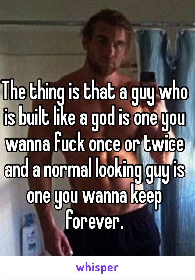 The thing is that a guy who is built like a god is one you wanna fuck once or twice and a normal looking guy is one you wanna keep forever. 