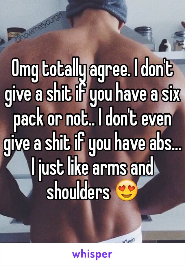 Omg totally agree. I don't give a shit if you have a six pack or not.. I don't even give a shit if you have abs... I just like arms and shoulders 😍