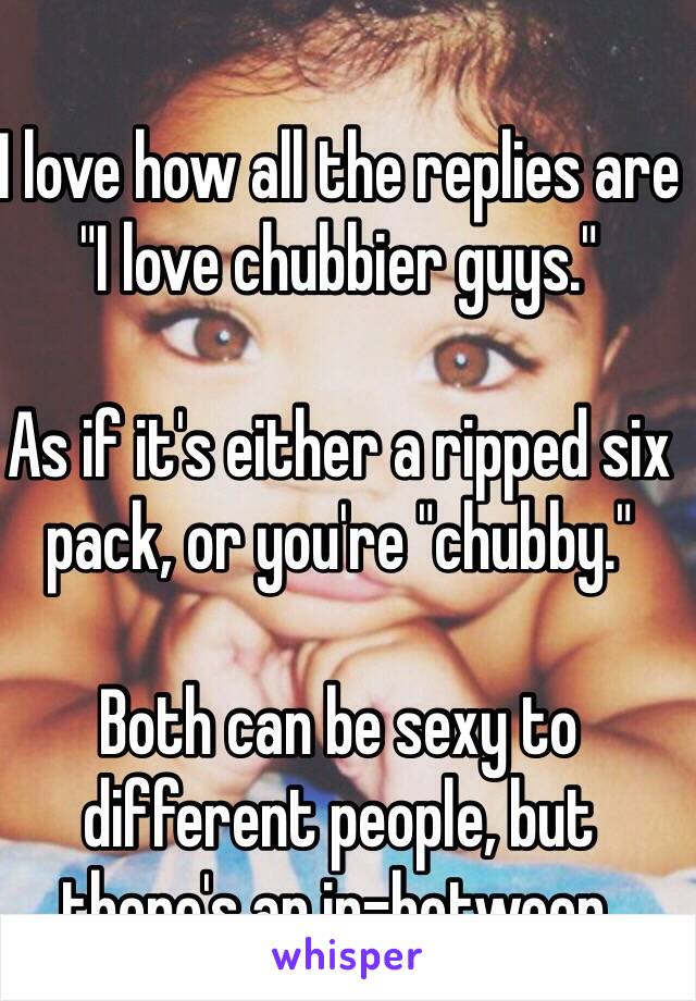 I love how all the replies are "I love chubbier guys."

As if it's either a ripped six pack, or you're "chubby."

Both can be sexy to different people, but there's an in-between.