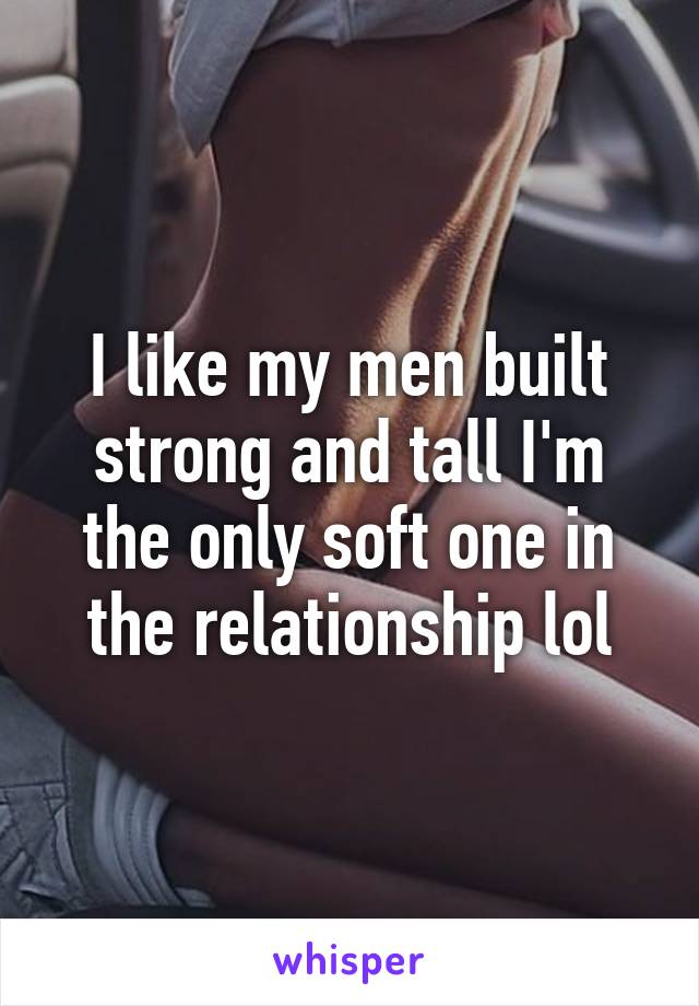 I like my men built strong and tall I'm the only soft one in the relationship lol