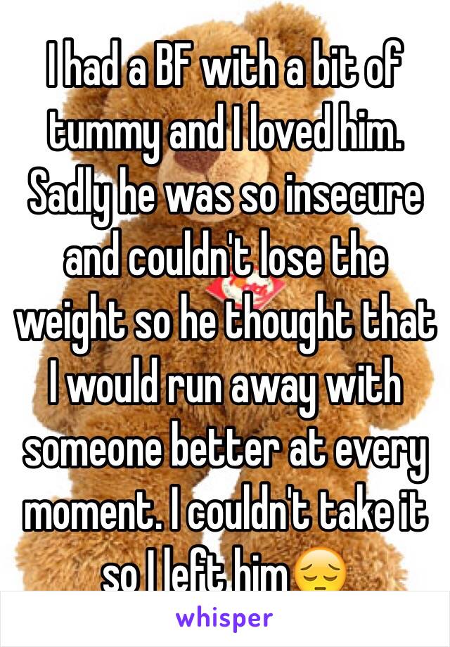 I had a BF with a bit of tummy and I loved him. Sadly he was so insecure and couldn't lose the weight so he thought that I would run away with someone better at every moment. I couldn't take it so I left him😔